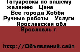 Татуировки,по вашему желанию › Цена ­ 500 - Все города Хобби. Ручные работы » Услуги   . Ярославская обл.,Ярославль г.